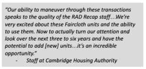 Quote: "Our ability to maneuver through these transactions speaks to the quality of the RAD Recap staff... We're every excited about these Faircloth units and the ability to use them. Now we actually turn our attenion and look over the next three to six years and have the potential to add [new] units... it's an incredible opportunity." -- Staff at Cambridge Housing Authority